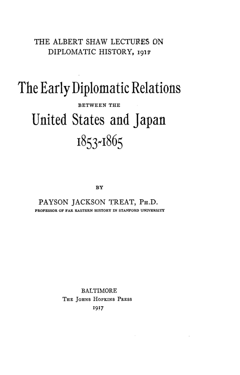 handle is hein.forrel/edipusj0001 and id is 1 raw text is: 




    THE ALBERT SHAW LECTURES ON
       DIPLOMATIC HISTORY, 1917




The Early Diplomatic Relations

              BETWEEN THE

   United States and Japan


              1853,1865





                   BY

     PAYSON JACKSON TREAT, PH.D.
     PROFESSOR OF FAR EASTERN HISTORY IN STANFORD UNIVERSITY


    BALTIMORE
THE JOHNS HOPKINS PRESS
       1917


