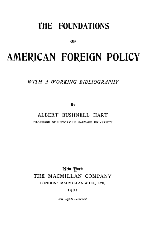 handle is hein.forrel/fdamfp0001 and id is 1 raw text is: THE FOUNDATIONS
OF
AMERICAN FOREIGN POLICY

WITH A WORKING BIBLIOGRAPHY
By
ALBERT BUSHNELL HART
PROFESSOR OF HISTORY IN HARVARD UNIVERSITY
Ntba gotf
THE MACMILLAN COMPANY
LONDON: MACMILLAN & CO., LTD.
1901

All rights reserved


