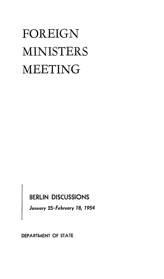 handle is hein.forrel/foremint0001 and id is 1 raw text is: 

FOREIGN
MINISTERS
MEETING











  BERLIN DISCUSSIONS
  January 25-February 18, 1954


DEPARTMENT OF STATE


