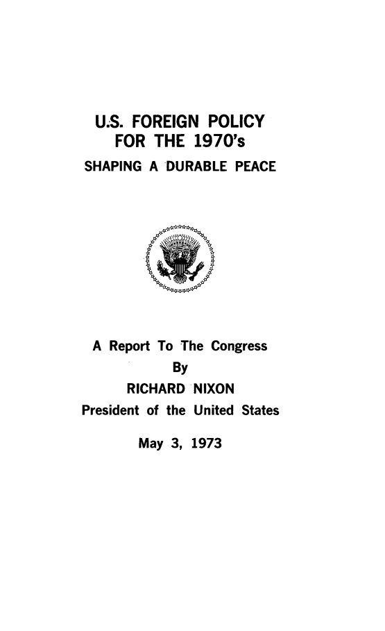 handle is hein.forrel/frplysh0001 and id is 1 raw text is: 






U.S. FOREIGN POLICY
    FOR THE 1970's
SHAPING A DURABLE PEACE


A Report To The Congress
           By
      RICHARD NIXON
President of the United States


May 3, 1973


