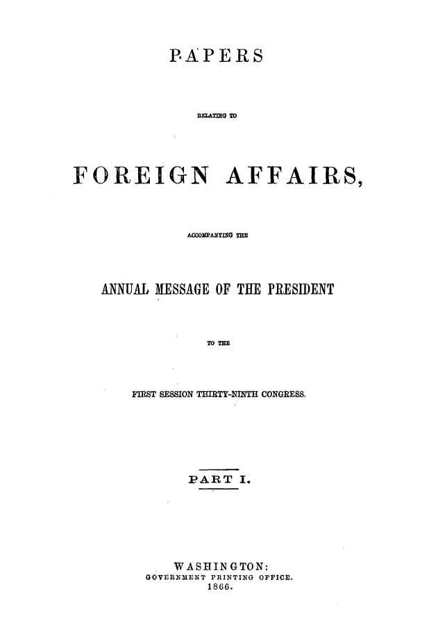 handle is hein.forrel/frusaj0001 and id is 1 raw text is: PAPERS
RP  G TO
FOREIGN AFFAIRS,

ANNUAL MESSAGE OF THE PRESIDENT
TOT        N
FIRST SESSION THIRTY-NIN'II CONGRESS.

PART I.
WASHIN GTON:
GOVERNMENT PRINTING OFfICE.
1866.


