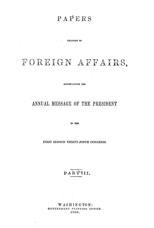 handle is hein.forrel/frusaj0003 and id is 1 raw text is: PA l'ERS
RELATING TO

POREIGN

APAJIRS,

ACCOMPANYING TH
ANNUAL MESSAGE OF THE PRESIDENT
TO THE
FIRST SESSION THIRTY-NINTH CONGRESS.

PAR TTII.
WASHINGTON:
GOVERNMENT PRINTING OFFICE.
1866.


