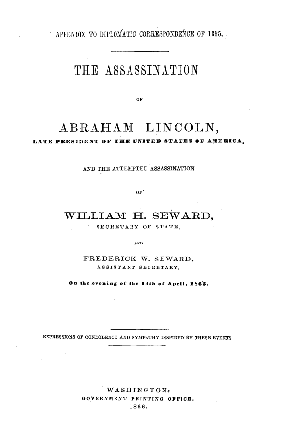 handle is hein.forrel/frusaj0004 and id is 1 raw text is: APPENDIX TO DIPLOMATIC CORRESPONDENCE OF 1865.
THE ASSASSINATION
OF
ABRAHAM LINCOLN,
LATE PIFESIDENT OF THE UNITED STATES OF AIUERICA,

AND THE ATTEMPTED ASSASSINATION
OF'
WILLIAM II. SEWARD,
SECRETARY OF STATE,
AND

FREDERICK W. SEWARD,
ASSISTANT SECRETARY,
On the evening of the 14th of April, 1865.
EXPRESSIONS OF CONDOLENCE AND SYMPATHY INSPIRED1 Y THESE EVENTS
WASHINGTON:
GOVERNMENT PRINTING OFFICE.
1866.


