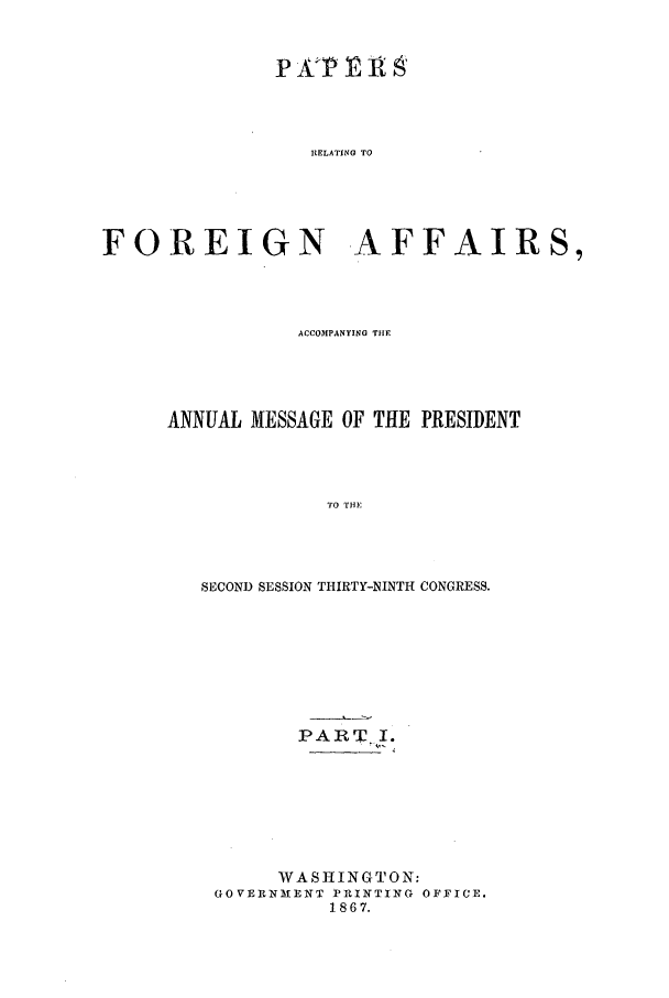 handle is hein.forrel/frusaj0005 and id is 1 raw text is: RELATING TO

FOREIGN AFFAIRS,
ACCOMPANYING TIIE
ANNUAL MESSAGE OF THE PRESIDENT
TO THE
SECOND SESSION THIRTY-NINTH CONGRESS.

PART. I.
WASHINGTON:
GOVEIRNMENT PRINTING OFFICE.
1867.



