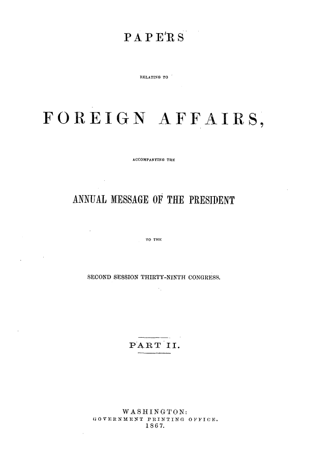 handle is hein.forrel/frusaj0006 and id is 1 raw text is: PA P ElR S
RELATING TO
FOREIGN AFFAIRS,

ACCOMPANYING THE
ANNUAL MESSAGE OF THE PRESIDENT
TO THE
SECOND SESSION THIRTY-NINTH CONGRESS.

PA RT II.
WASHINGTON:
G0 VERNAENT PRINTING O FFICE.
1867.


