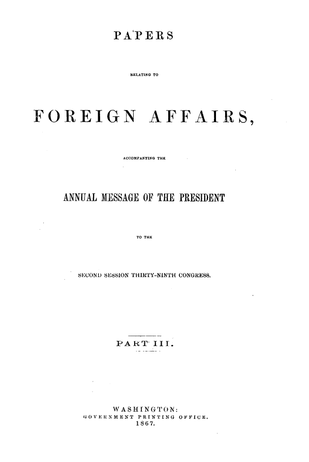 handle is hein.forrel/frusaj0007 and id is 1 raw text is: PAT ERS
RELATING TO
FOREIGN AFFAIRS,

ACCOMPANYING THE
ANNUAL MESSAGE OF THE PRESIDENT
TO THE
SECOND SESSION THIRTY-NINTH CONGRESS.

PART' III.
WASH INGTON:
GOVE RNMENT PRINTING OFFICE.
1867.


