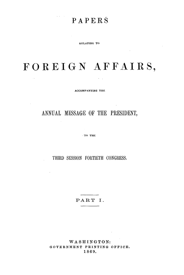 handle is hein.forrel/frusaj0010 and id is 1 raw text is: PAPERS
RELATING TO
FOREIGN AFFAIRS,

ACCOMPANYING THE
ANNUAL MESSAGE OF THE PRESIDENT,
.TO THE
THIRD SESSION FORTIETH CONGRESS.

PART I.
WASHINGTON:
GOVERNMENT PRINTING OFFICE.
1869.


