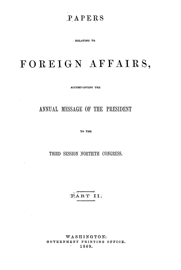handle is hein.forrel/frusaj0011 and id is 1 raw text is: PAPERS
. RELATING TO
FOREIGN AFFAIRS,

ACCOMPANYING THE
ANNUAL MESSAGE OF THE PRESIDENT
TO THE
THIRD SESSION FORTIETH CONGRESS.

PART II.
WASHINGTON:
GOVERNMENT PRINTING OFFICE.
1869.



