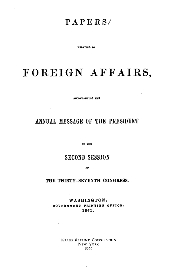 handle is hein.forrel/frusal0001 and id is 1 raw text is: PAPERS/
smATIGT
FOREIGN AFFAIRS,

AOCOMPANYING THU
ANNUAL MESSAGE OF THE PRESIDENT
TO T
SECOND SESSION
O0
THE THIRTY-SEVENTH CONGRESS.
WASHINGTON:
GOVERNMENT PRINTING OFPICE,
1861.
KRAUs REPRINT CORPORATION
NEw YORK
1965


