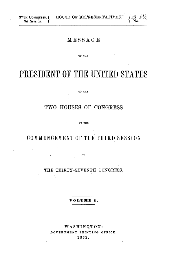handle is hein.forrel/frusal0002 and id is 1 raw text is: 37TH CONGRESS, HOUSE OF fREPRESEN-TrATIVES>  Oct
3d Sesszoz.                      N.1
MESSAGE
OF THE
PRESIDENT OF THE UNITED STATES
TO THE
TWO HOUSES OF CONGRESS
AT THME
COMMENCEMENT OF THE THIRD SESSION
OF

THE THIRTY-SEVENTH CONGRESS.
VOLUME 1.
WASHINGTON:
GOVERNMENT PRINTING OFFICE.
1862.


