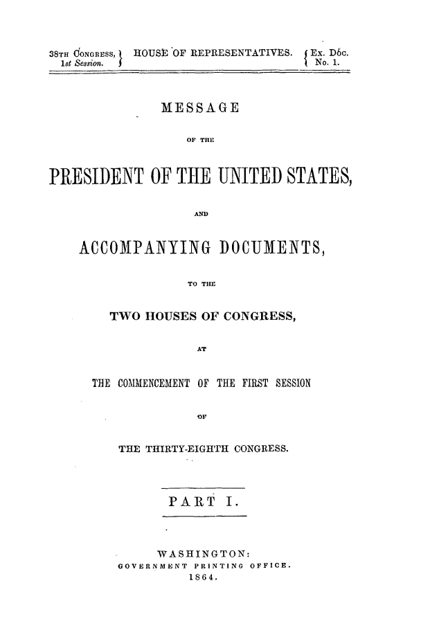 handle is hein.forrel/frusal0003 and id is 1 raw text is: 38TH CONGRESS, } HOUSE OF REPRESENTATIVES. I Ex. D6c.
1st Session.                           No..
MESSAGE
OF THE
PRESIDENT OF THE UNITED STATES,
AND
ACCO3PANYING DOCUMENTS,
TO THE
TWO HOUSES OF CONGRESS,
AT
THE COMMENCEMENT OF THE FIRST SESSION
OF
THE THIRTY-EIGHTH CONGRESS.

PART I.
WASHINGTON:
GOVERNMENT  PRINTING OFFICE.
1864.


