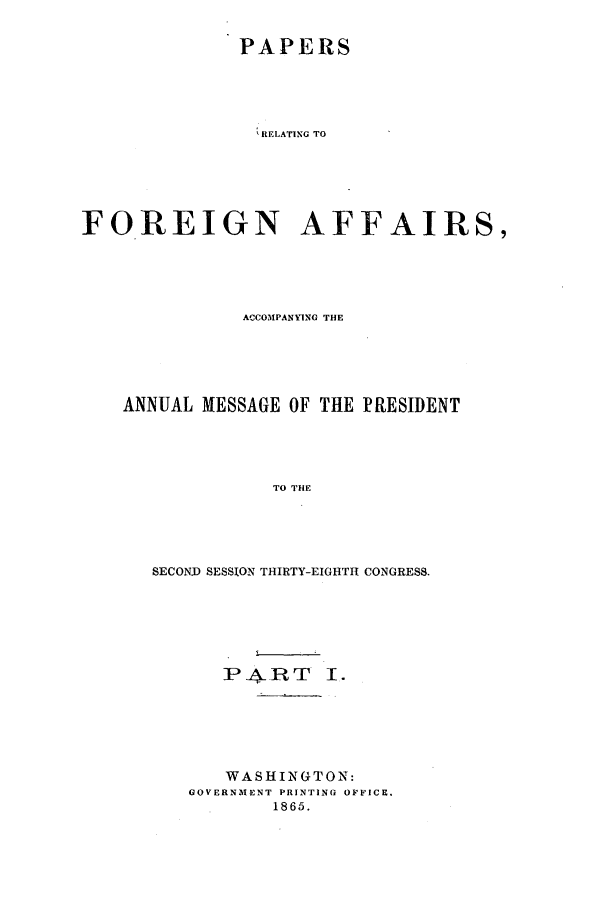 handle is hein.forrel/frusal0005 and id is 1 raw text is: PAPERS
RELATING TO
FOREIGN AFFAIRS,

ACCOMPANYING THE
ANNUAL MESSAGE OF THE PRESIDENT
TO THE
SECOND SESSION THIRTY-EIGHTH CONGRESS.

P ART I .
WASHINGTON:
GOVERNMENT PRINTING OFFICE.
1865.


