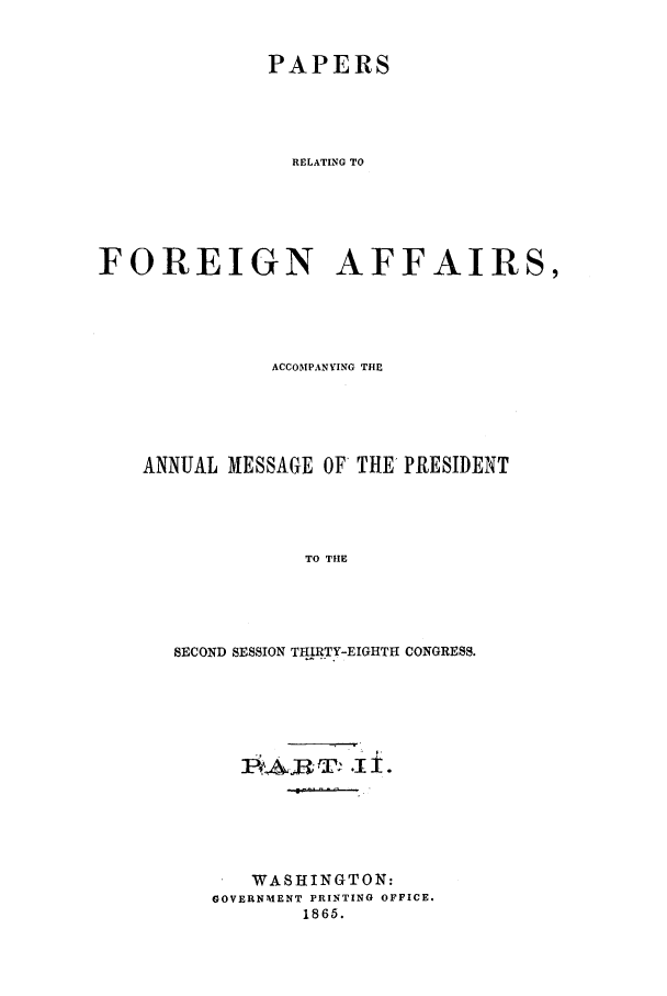 handle is hein.forrel/frusal0006 and id is 1 raw text is: PAPERS
RELATING TO
FOREIGN AFFAIRS,

ACCOMPANYING THE
ANNUAL MESSAGE OF THE PRESIDENT
TO THE
SECOND SESSION THIRTY-EIGHTH CONGRESS.

1P#A£RT ' .I1±.
WASHINGTON:
GOVERNMENT PRINTING OFFICE.
1865.


