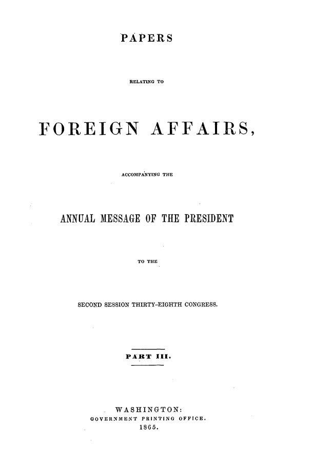 handle is hein.forrel/frusal0007 and id is 1 raw text is: PAPERS
RELATING TO
FOREIGN AFFAIRS,

ACCOMPANYING THE
ANNUAL MESSAGE OF THE PRESIDENT
TO THE
SECOND SESSION THIRTY-EIGHTH CONGRESS.

PART III.
WASHINGTON:
GOVERNMENT PRINTING OFFICE.
1865.


