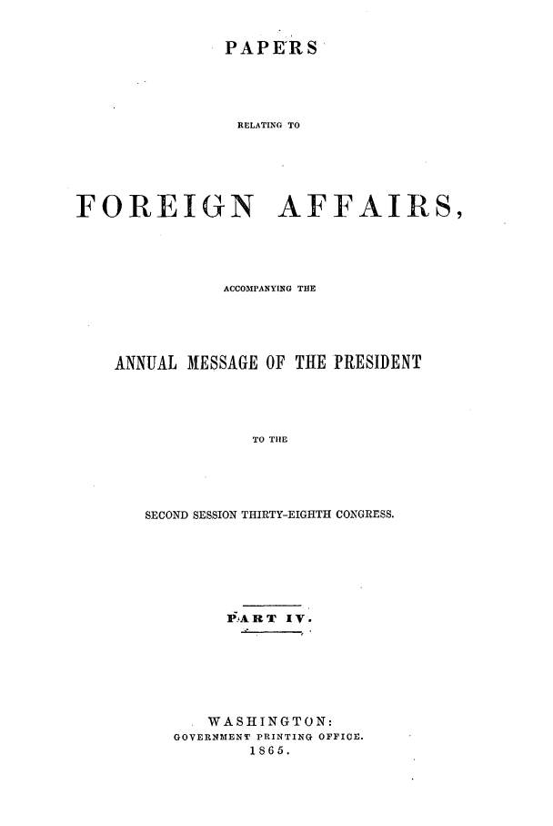 handle is hein.forrel/frusal0008 and id is 1 raw text is: PAPE'RS
RELATING TO
FOREIGN AFFAIRS,

ACCOMPANYING THE
ANNUAL MESSAGE OF THE PRESIDENT
TO TIlE
SECOND SESSION THIRTY-EIGHTH CONGRESS.

P? A R. T IV.
WASHINGTON:
GOVERNMENT PRINTING OFFICE.
1865.


