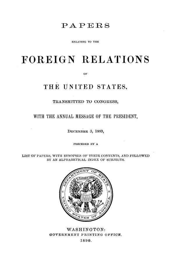 handle is hein.forrel/frusbh0001 and id is 1 raw text is: PAPERS
RELATING TO TIlE
FOREIGN RELATIONS
OF
THE UNITED STATES,
TRANSMITTED TO CONGRESS,
WITH THE ANNUAL MESSAGE OF TlE PRESIDENT,
DECE MB'Eu 3, 1889,
PRECEDED BY A
LIST OF PAI:'RS, WIT]! SYNOPSES OF TI[EIt CONTENTS, AND FOLLOWED
BY AN ALPIABETICAL INDEX OF SUBJECTS.

WASHINGTON:
GOVERNMENT PRINTING OFFICE.
1890.



