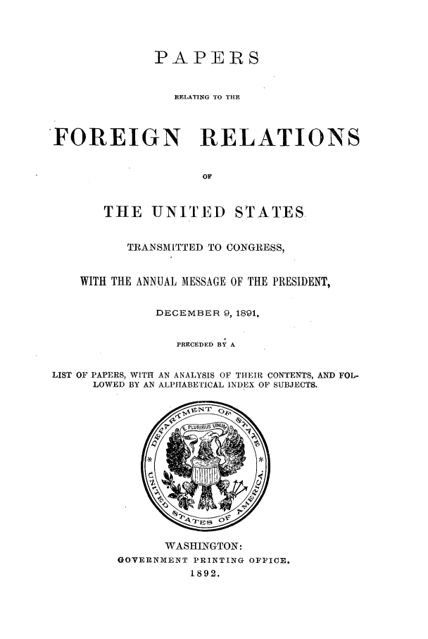 handle is hein.forrel/frusbh0003 and id is 1 raw text is: PAPERS
RELATING TO THE
'FOREIGN RELATIONS
OF
THE UNITED STATES,
TRANSMITTED TO CONGRESS,
WITH THE ANNUAL MESSAGE OF THE PRESIDENT,
DECEMBER 9, 1891,
PRECEDED BY A
LIST OF PAPERS, WITH AN ANALYSIS OF THEIR CONTENTS, AND FOL-
LOWED BY AN ALPHABETICAL INDEX OF SUBJECTS.

WASHINGTON:
GOVERNMENT PRINTING OFFICE.
1892.


