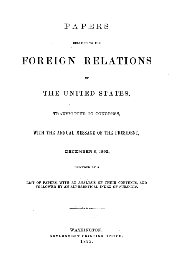 handle is hein.forrel/frusbh0004 and id is 1 raw text is: PAPERS
RELATING TO TRE
FOREIGN RELATIONS
OF

THE UNITED

STATES,

TRANSMITTED TO CONGRESS,
WITH THE ANNUAL MESSAGE OF THE PRESIDENT,
DECEMBER 5, 1892,
PRECEDED BY A
LIST OF PAPERS, WITH AN ANALYSIS OF THEIR CONTENTS, AND
FOLLOWED BY AN ALPIIA13ETICAL INDEX OF SUBJECTS.
WASHINGTON:
GOVERNMENT PRINTING OFFICE.
1893.



