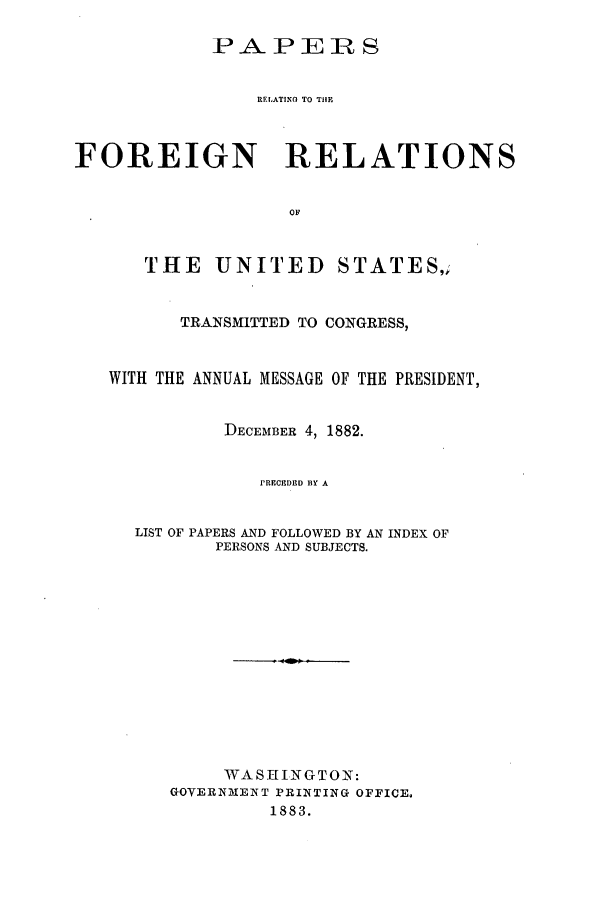 handle is hein.forrel/frusca0001 and id is 1 raw text is: PAPEH]R S
RELATINO TO THE
FOREIGN RELATIONS
OF
THE UNITED STATES,;
TRANSMITTED TO CONGRESS,
WITH THE ANNUAL MESSAGE OF THE PRESIDENT,
DECEMBER 4, 1882.
I'RECEDED BY A
LIST OF PAPERS AND FOLLOWED BY AN INDEX OF
PERSONS AND SUBJECTS.
WASHINGTON:
GOVERNMEINT PRINTING OFFICE.
1883.


