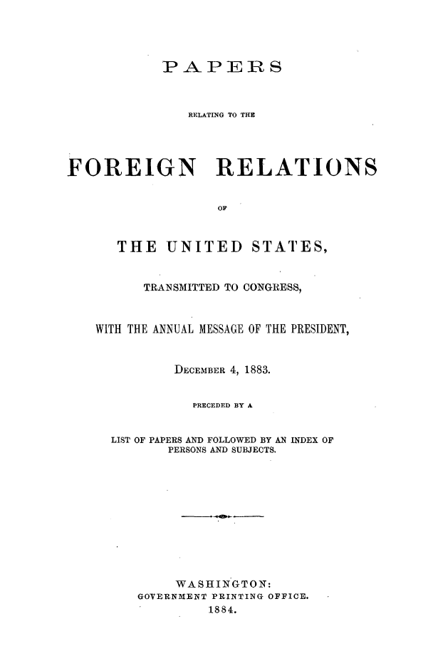handle is hein.forrel/frusca0002 and id is 1 raw text is: P-PERS
RELATING TO THE
FOREIGN RELATIONS
OF
THE UNITED STATES,
TRANSMITTED TO CONGRESS,
WITH THE ANNUAL MESSAGE OF THE PRESIDENT,
DECEMBER 4, 1883.
PRECEDED BY A
LIST OF PAPERS AND FOLLOWED BY AN INDEX OF
PERSONS AND SUBJECTS.
WASHINGTON:
GOVERNMENT PRINTING OFFICE.
1884.


