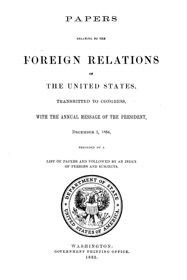 handle is hein.forrel/frusca0003 and id is 1 raw text is: PAPERS
RELATING ' O THE
FOREIGN RELATIONS
Or

THE UNITED

STATES,

TRANSMITTED TO CONGRESS,
WITH THE ANNUAL MESSAGE OF THE PRESIDENT,
]DECEIIBER 17 ],q84
I'llECEI)I) BY  A
LIST OF PAPERS AND FOLLOWED BY AN INDEX
OF PERSONS AND SUBJECTS.

WA SE I N G TO N:
GOVERNIENT PRINTING OFFICE.
1885.


