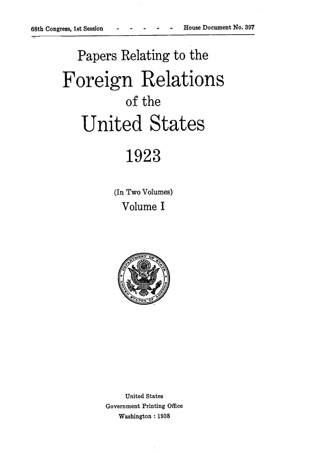 handle is hein.forrel/fruscc0001 and id is 1 raw text is: 68th Congress, 1st Session  -    -   - --        House Document No. 397

Papers Relating to the
Foreign Relations
of the
United States
1923

(In Two Volumes)
Volume I

United States
Government Printing Office
Washington : 1938


