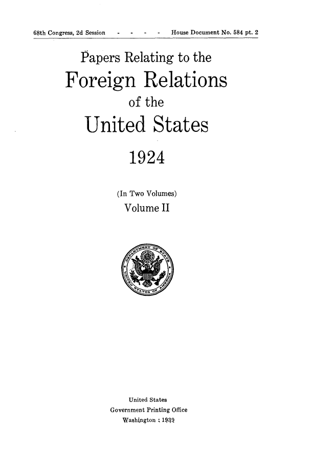 handle is hein.forrel/fruscc0004 and id is 1 raw text is: 68th Congress, 2d Session      -   -        House Document No. 584 pt. 2

Papers Relating to the
Foreign Relations
of the
United States
1924

(In Two Volumes)
Volume II

United States
Government Printing Office
Washington ; 19T


