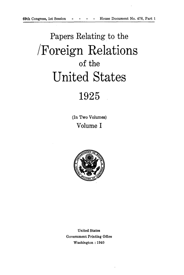 handle is hein.forrel/fruscc0005 and id is 1 raw text is: 69th Congress, 1st Session  -  -   -   -   House Document No. 476, Part 1

Papers Relating to the
/Foreign Relations
of the
United States
1925

(In Two Volumes)
Volume I

United States
Government Printing Office
Washington :1940


