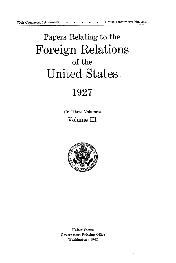 handle is hein.forrel/fruscc0011 and id is 1 raw text is: 70th Congress, 1st Session - ---         -       House Document No. 842

Papers Relating to the
Foreign Relations
of the
United States,
1927
(In Three Volumes)
Volume III

United States
Government Printing Office
Washington: 1942


