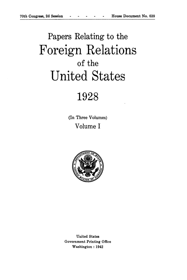 handle is hein.forrel/fruscc0012 and id is 1 raw text is: 70th Congress, 2d Session  -   -    -   -         House Document No. 639

Papers Relating to the
Foreign Relations
of the
United States
1928

(In Three Volumes)
Volume I

United States
Government Printing Office
Washington: 1942


