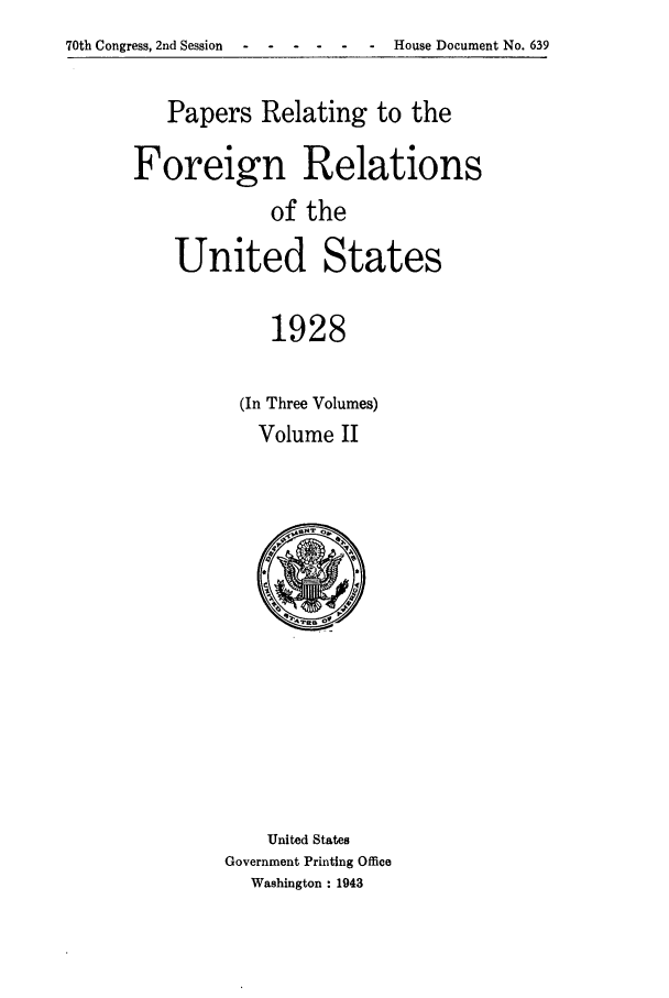 handle is hein.forrel/fruscc0013 and id is 1 raw text is: 70th Congress, 2nd Session                        House Document No. 639

Papers Relating to the
Foreign Relations
of the
United States
1928

(In Three Volumes)
Volume II

United States
Government Printing Office
Washington : 1943


