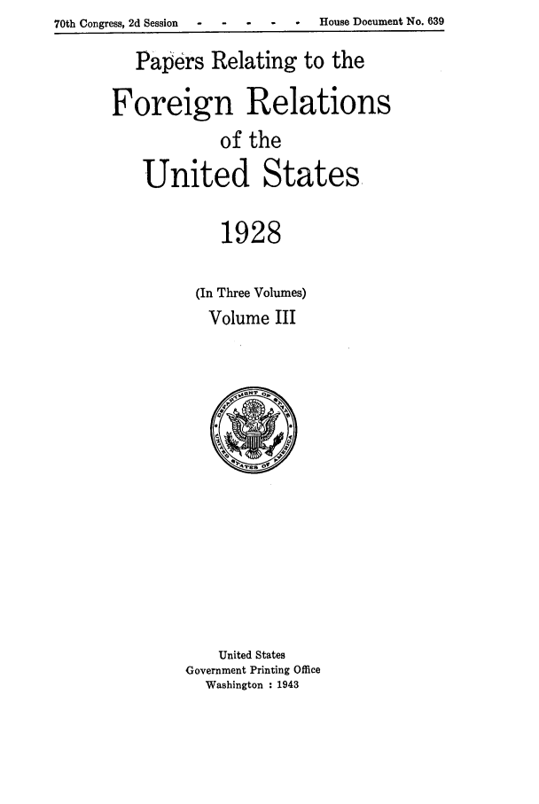 handle is hein.forrel/fruscc0014 and id is 1 raw text is: 70th Congress, 2d Session - ---         -       House Document No. 639

Papers Relating to the
Foreign Relations
of the
United States,
1928
(In Three Volumes)
Volume III

United States
Government Printing Office
Washington : 1943


