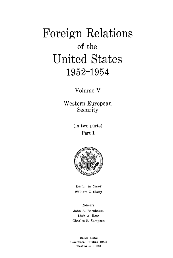 handle is hein.forrel/frusde0005 and id is 1 raw text is: Foreign Relations
of the
United States
1952-1954
Volume V
Western European
Security
(in two parts)
Part 1

Editor in Chief
William Z. Slany
Editors
John A. Bernbaum
Lisle A. Rose
Charles S. Sampson

United States
Government Printing Office
Washington : 1983


