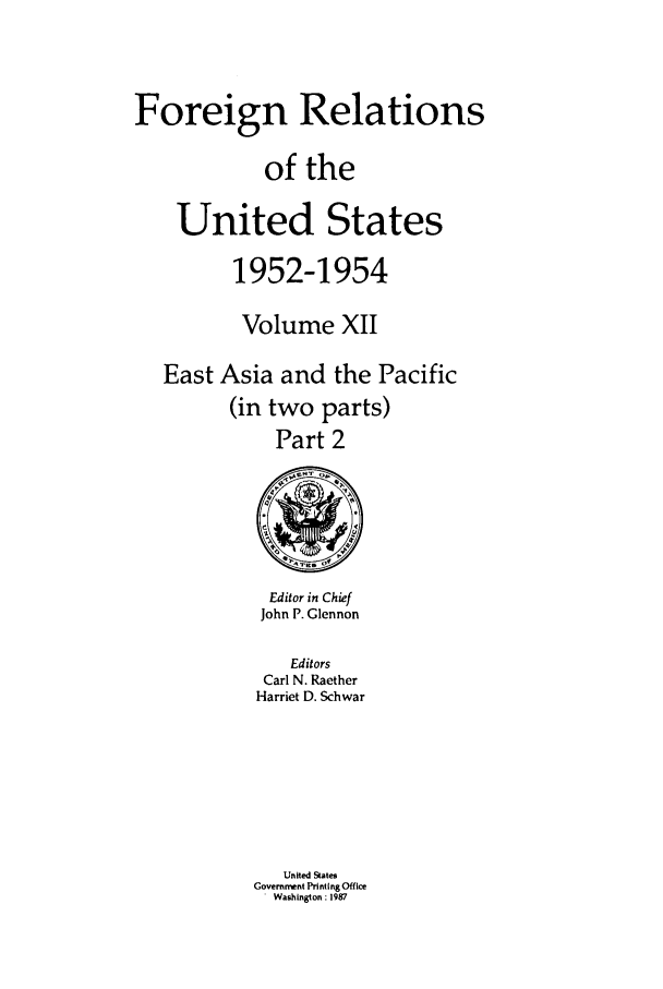 handle is hein.forrel/frusde0014 and id is 1 raw text is: Foreign Relations
of the
United States
1952-1954
Volume XII
East Asia and the Pacific
(in two parts)
Part 2

Editor in Chief
John P. Glennon
Editors
Carl N. Raether
Harriet D. Schwar
United States
Government Printing Office
Washington: 1987


