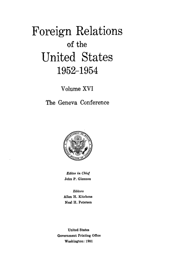 handle is hein.forrel/frusde0018 and id is 1 raw text is: Foreign Relations
of the
United States
1952-1954
Volume XVI
The Geneva Conference

Editor in Chief
John P. Glennon

Editor8
Allen H. Kitchens
Neal H. Petersen
United States
Government Printing Office
Washington: 1981


