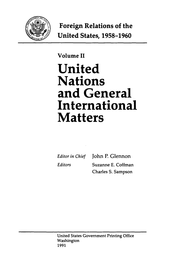 handle is hein.forrel/frusdy0002 and id is 1 raw text is: Foreign Relations of the
United States, 1958-1960

Volume II
United
Nations
and General
International
Matters

Editor in Chief
Editors

John P. Glennon
Suzanne E. Coffman
Charles S. Sampson

United States Government Printing Office
Washington
1991


