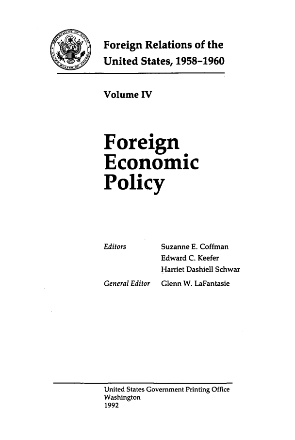 handle is hein.forrel/frusdy0004 and id is 1 raw text is: 1   Foreign Relations of the
, )  United States, 1958-1960
Volume IV
Foreign
Economic
Policy
Editors    Suzanne E. Coffman
Edward C. Keefer
Harriet Dashiell Schwar
General Editor Glenn W. LaFantasie

United States Government Printing Office
Washington
1992


