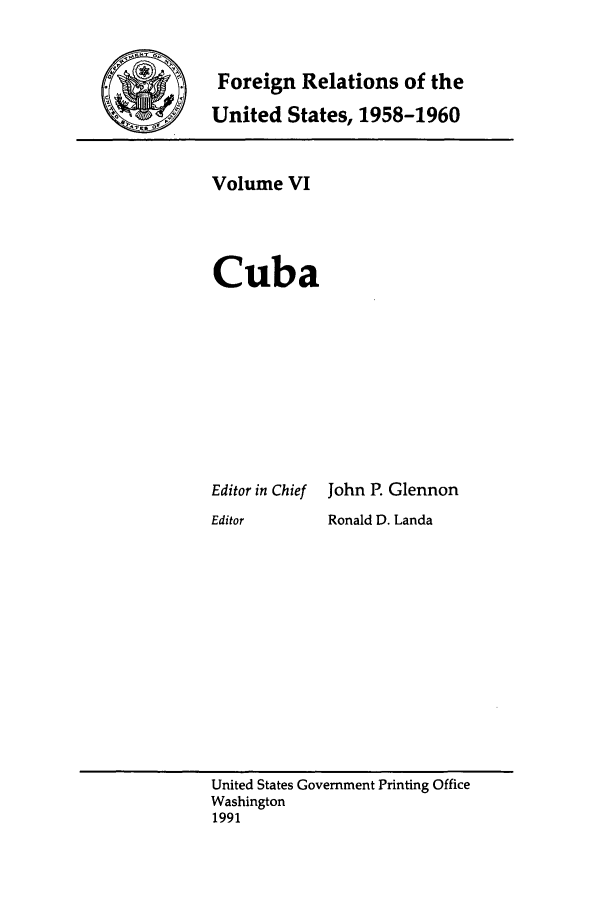 handle is hein.forrel/frusdy0006 and id is 1 raw text is: Foreign Relations of the
United States, 1958-1960

Volume VI
Cuba

Editor in Chief
Editor

John P. Glennon
Ronald D. Landa

United States Government Printing Office
Washington
1991



