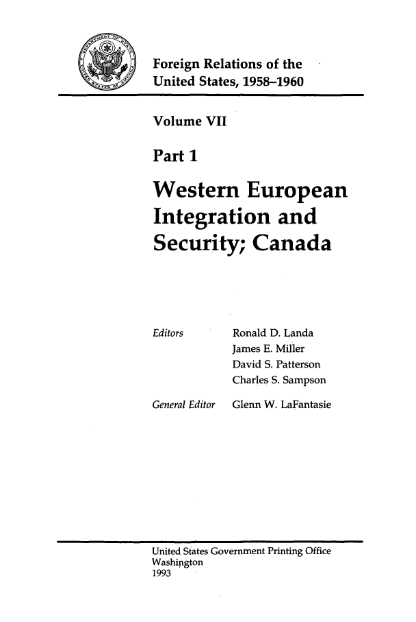 handle is hein.forrel/frusdy0007 and id is 1 raw text is: Foreign Relations of the
United States, 1958-1960

Volume VII
Part 1
Western European
Integration and
Security; Canada

Editors

General Editor

Ronald D. Landa
James E. Miller
David S. Patterson
Charles S. Sampson
Glenn W. LaFantasie

United States Government Printing Office
Washington
1993



