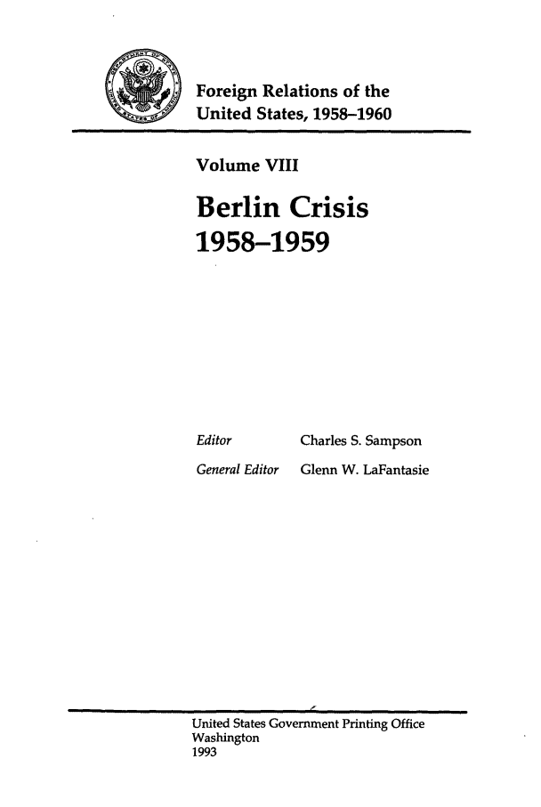 handle is hein.forrel/frusdy0009 and id is 1 raw text is: Foreign Relations of the
United States, 1958-1960

Volume VIII
Berlin Crisis
1958-1959

Editor

General Editor

Charles S. Sampson
Glenn W. LaFantasie

United States Government Printing Office
Washington
1993



