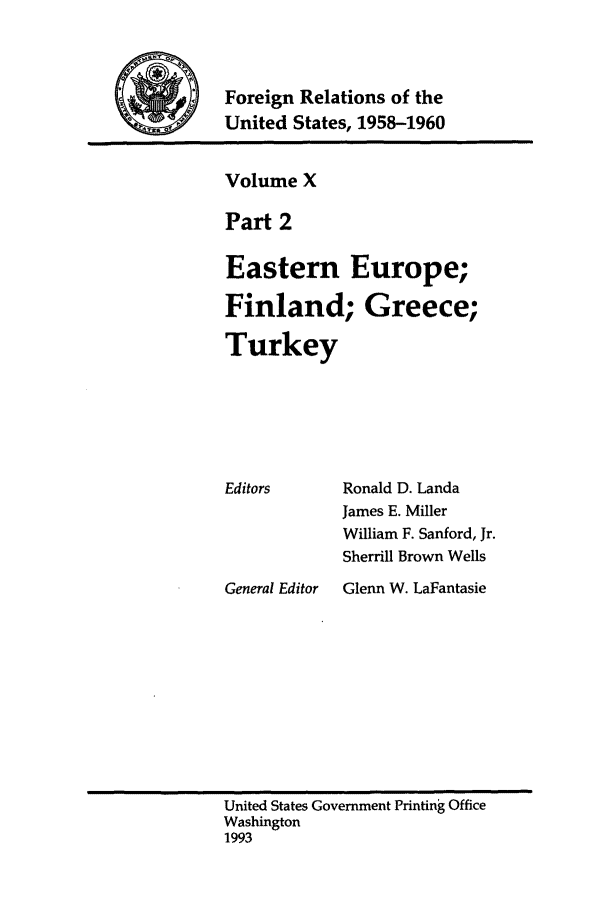 handle is hein.forrel/frusdy0012 and id is 1 raw text is: Foreign Relations of the
United States, 1958-1960

Volume X
Part 2
Eastern Europe;
Finland; Greece;
Turkey

Ronald D. Landa
James E. Miller
William F. Sanford, Jr.
Sherrill Brown Wells

General Editor  Glenn W. LaFantasie

United States Government Printing Office
Washington
1993

Editors


