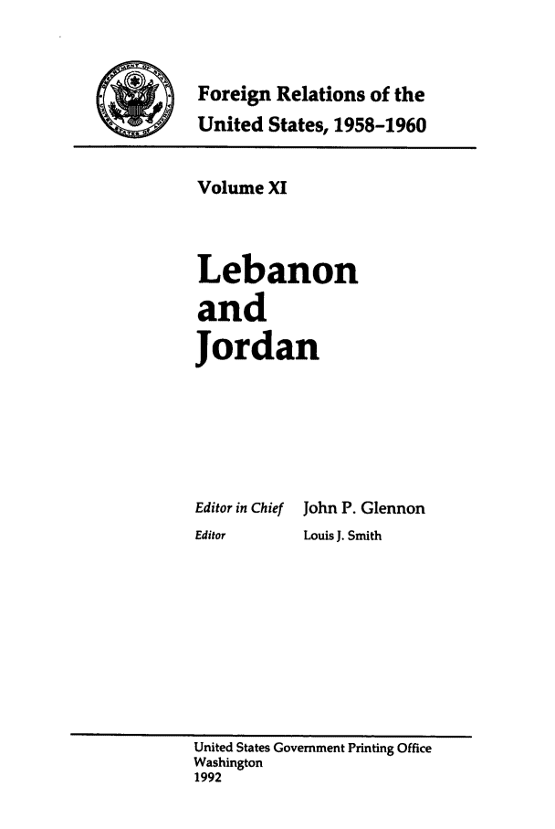 handle is hein.forrel/frusdy0013 and id is 1 raw text is: Foreign Relations of the
United States, 1958-1960

Volume XI
Lebanon
and
Jordan
Editor in Chief John P. Glennon
Editor     Louis J. Smith

United States Government Printing Office
Washington
1992


