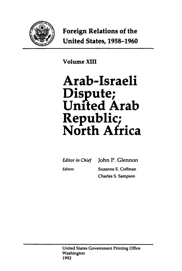 handle is hein.forrel/frusdy0015 and id is 1 raw text is: Foreign Relations of the
United States, 1958-1960

Volume XIII
Arab-Israeli
Dispute;
United Arab
Re ublic;
North Africa

Editor in Chief
Editors

John P. Glennon
Suzanne E. Coffman
Charles S. Sampson

United States Government Printing Office
Washington
1992


