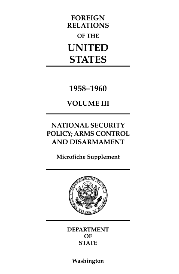 handle is hein.forrel/frusdy0022 and id is 1 raw text is: 
      FOREIGN
      RELATIONS
      OF THE

      UNITED
      STATES



      1958-1960

      VOLUME III


 NATIONAL SECURITY
POLICY; ARMS CONTROL
AND  DISARMAMENT

  Microfiche Supplement









     DEPARTMENT
        OF
        STATE


Washington


