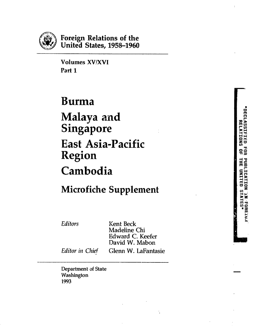 handle is hein.forrel/frusdy0025 and id is 1 raw text is: Foreign Relations of the
United States, 1958-1960
Volumes XVIXVI
Part 1
Burma
Malaya and                                            .
M:
Singapore
East Asia-Pacific                                    W I,
Region
Cambodia                                             Z C
Microfiche Supplement                                 2
-I-
Editors       Kent Beck
Madeline Chi
Edward C. Keefer
David W. Mabon
Editor iii Chief  Glenn W. LaFantasie
Department of State
Washington
1993


