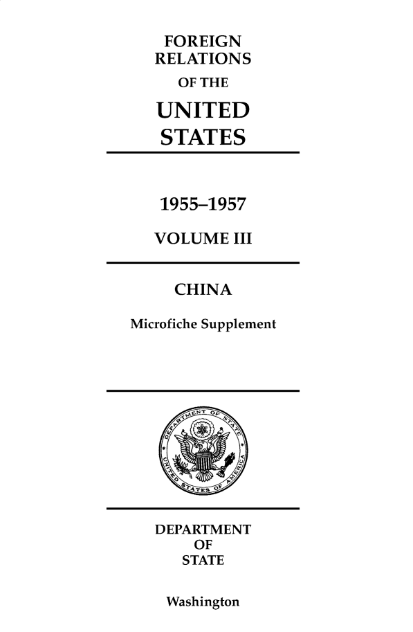 handle is hein.forrel/frusdz0004 and id is 1 raw text is: 

FOREIGN
RELATIONS
  OF THE

UNITED

STATES


1955-1957

VOLUME  III


     CHINA

Microfiche Supplement


DEPARTMENT
    OF
    STATE


Washington


QT    S9
G
2
       P
  Sr TES OF


