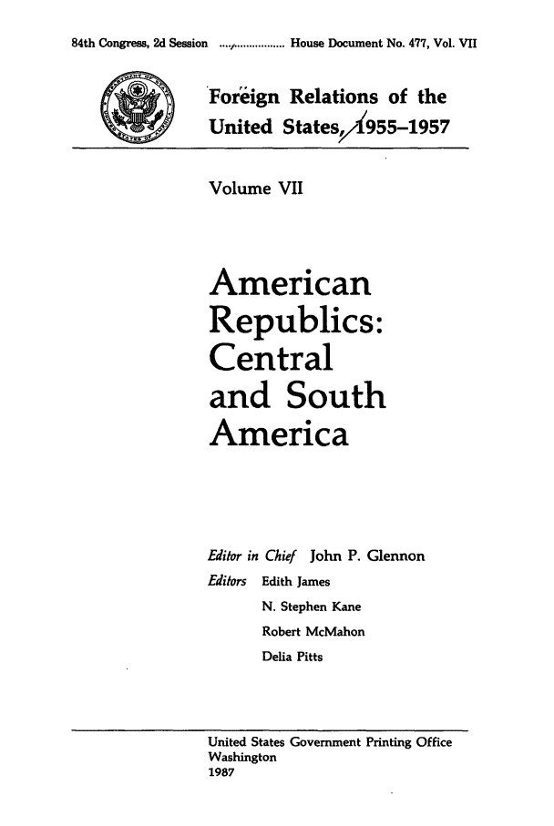 handle is hein.forrel/frusdz0008 and id is 1 raw text is: 84th Congress, 2d Session  ..../I ................ House Document No. 477, Vol. VII
Foreign Relations of the
United States/,X955-1957
Volume VII
American
Republics:
Central
and South
America
Editor in Chief John P. Glennon
Editors Edith James
N. Stephen Kane
Robert McMahon
Delia Pitts
United States Government Printing Office
Washington
1987


