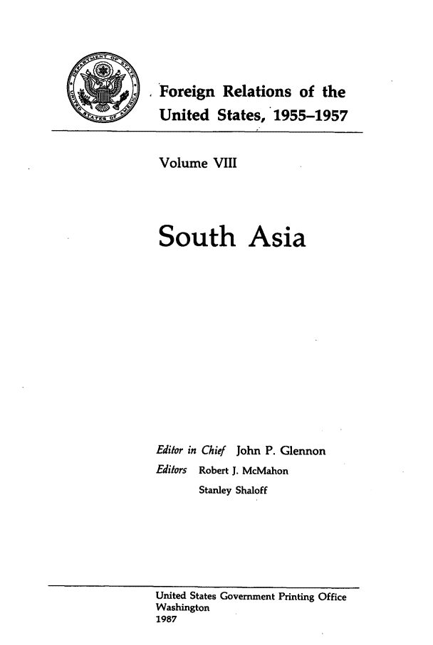 handle is hein.forrel/frusdz0009 and id is 1 raw text is: Foreign Relations of the
United States, 1955-1957

Volume VIII
South Asia
Editor in Chief John P. Glennon
Editors Robert J. McMahon
Stanley Shaloff

United States Government Printing Office
Washington
1987


