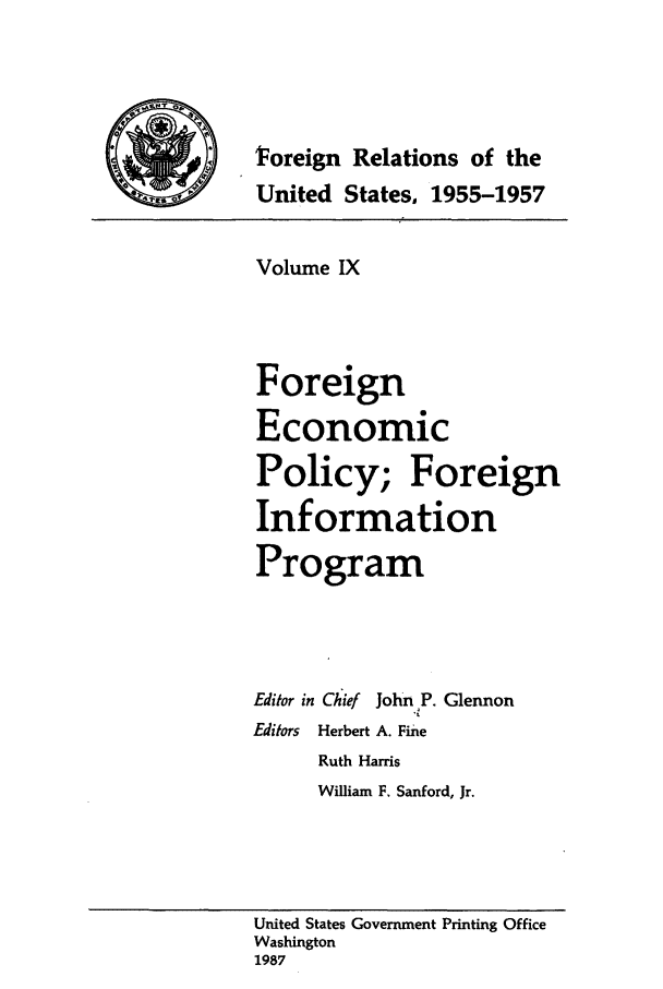 handle is hein.forrel/frusdz0010 and id is 1 raw text is: FVoreign Relations of the
United States. 1955-1957
Volume IX
Foreign
Economic
Policy; Foreign
Information
Program
Editor in Chief John P. Glennon
Editors Herbert A. Fine
Ruth Harris
William F. Sanford, Jr.
United States Government Printing Office
Washington
1987


