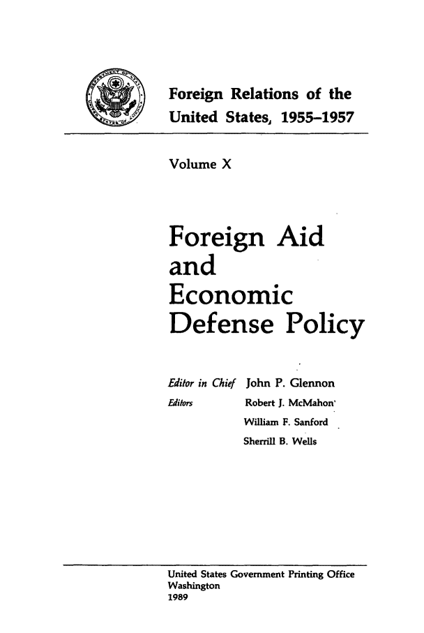 handle is hein.forrel/frusdz0011 and id is 1 raw text is: Foreign Relations of the
__     United States, 1955-1957

Volume X
Foreign Aid
and
Economic
Defense Policy

Editor in Chief
Editors

John P. Glennon
Robert J. McMahon'
William F. Sanford
Sherrill B. Wells

United States Government Printing Office
Washington
1989


